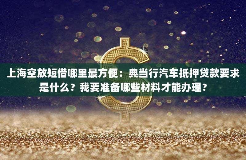上海空放短借哪里最方便：典当行汽车抵押贷款要求是什么？我要准备哪些材料才能办理？